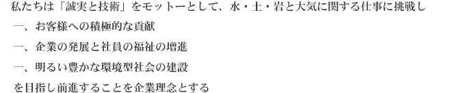 私たちは「誠実と技術」をモットーとして、水・土・岩と大気に関する仕事に挑戦し
        一、お客様への積極的な貢献
        一、企業の発展と社員の福祉の増進
        一、明るい豊かな環境型社会の建設
        を目指し前進することを企業理念とする